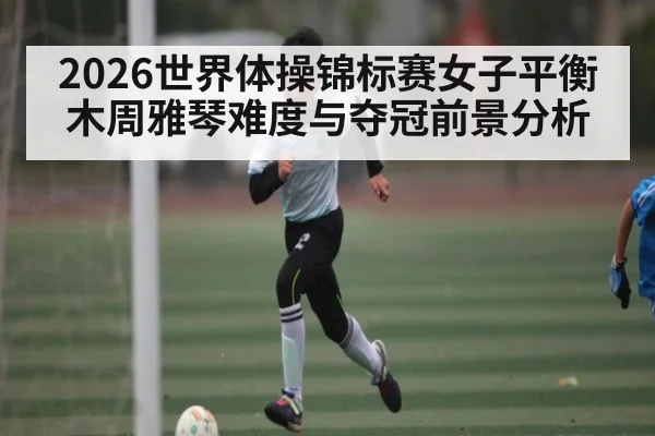 2026世界体操锦标赛女子平衡木周雅琴难度与夺冠前景分析