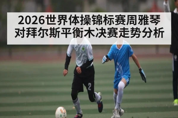 2026世界体操锦标赛周雅琴对拜尔斯平衡木决赛走势分析